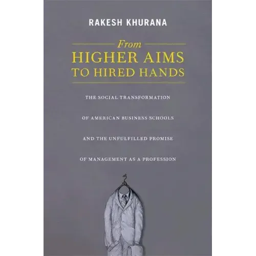 From Higher Aims to Hired Hands: The Social Transformation of American Business Schools and the Unfulfilled Promise of Management as a Profession