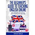 The Beginner's Guide to Teaching English Online: What Wikipedia Can't Tell You About Teaching ESL/TESL/TEFL