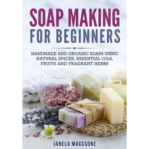 Soap Making for Beginners: Handmade and Organic Soaps Using Natural Spices, Essential Oils, Fruits and Fragrant Herbs