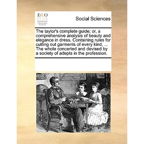 The Taylor's Complete Guide; Or, a Comprehensive Analysis of Beauty and Elegance in Dress. Containing Rules for Cutting Out Garments of Every Kind, ..
