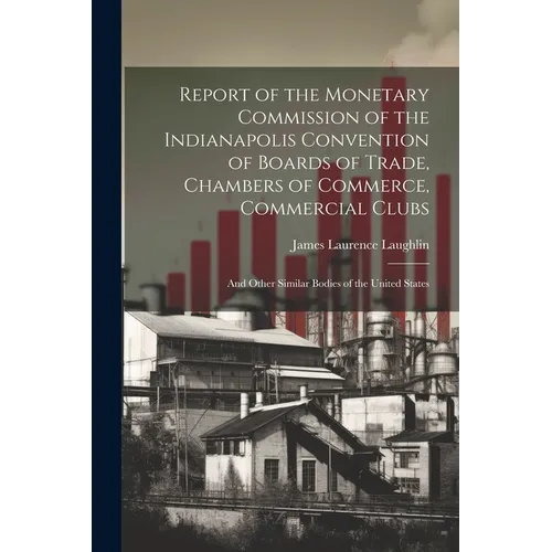 Report of the Monetary Commission of the Indianapolis Convention of Boards of Trade, Chambers of Commerce, Commercial Clubs: And Other Similar Bodies