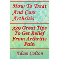 How To Treat And Cure Arthritis: 339 Great Tips To Get Relief From Arthritis Pain