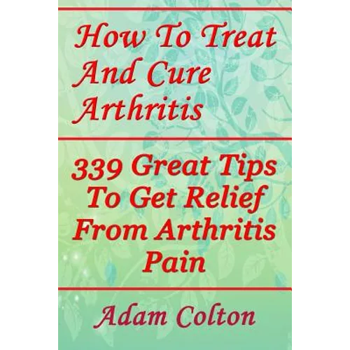 How To Treat And Cure Arthritis: 339 Great Tips To Get Relief From Arthritis Pain