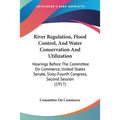 River Regulation, Flood Control, And Water Conservation And Utilization: Hearings Before The Committee On Commerce, United States Senate, Sixty-Fourth