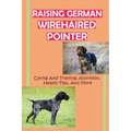 Raising German Wirehaired Pointer: Caring And Training, Nutrition, Health Tips, And More: How To Raise A German Wirehaired Pointer