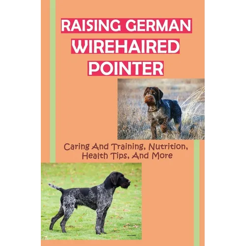 Raising German Wirehaired Pointer: Caring And Training, Nutrition, Health Tips, And More: How To Raise A German Wirehaired Pointer