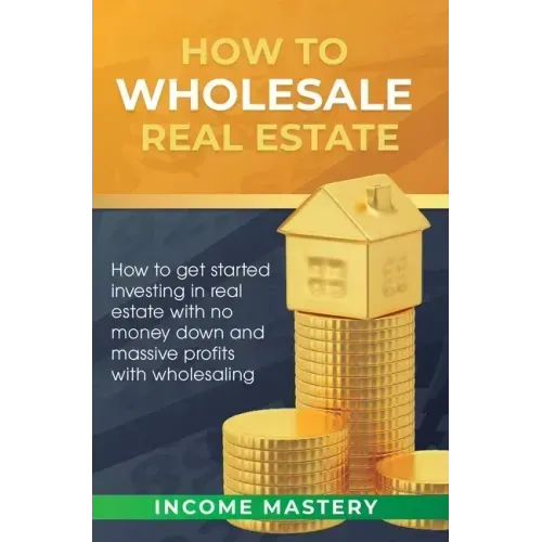 How to Wholesale Real Estate: How to Get Started Investing in Real Estate with No Money Down and Massive Profits with Wholesaling