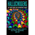 Hallucinogens: The Truth About Hallucinogenic Plants: The Ultimate Beginner's Guide to LSD, Peyote, Psilocybin, And PCP