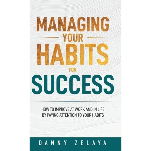 Managing Your Habits for Success: How to Improve at Work and in Life by Paying Attention to Your Habits