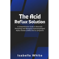 The Acid Reflux Solution: A Comprehensive Guide to Naturally Preventing and Managing Gastroesophageal Reflux Disease (GERD) and Its Symptoms