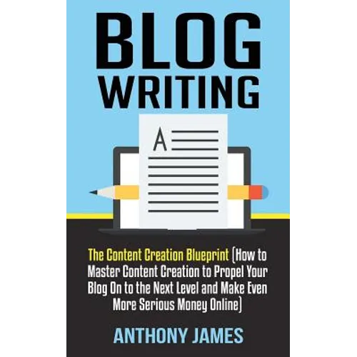 Blog Writing: The Content Creation Blueprint (How to Master Content Creation to Propel Your Blog On to the Next Level and Make Even