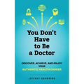 You Don't Have to Be a Doctor: Discover, Achieve, and Enjoy Your Authentic Health Career