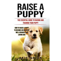 Raise a Puppy: The Essential Guide to Raising and Training Your Puppy (How to Raise a Puppy to Become an Obedient Well Behaved and Loving Dog)