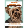 Training Handbook For Yorkshire Terrier: The Ultimate Guide To Train Your Yorkshire Terrier At Home: Techniques To Train A Yorkshire Terrier