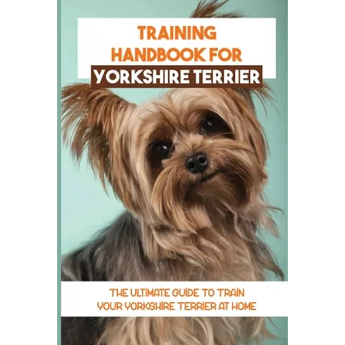 Training Handbook For Yorkshire Terrier: The Ultimate Guide To Train Your Yorkshire Terrier At Home: Techniques To Train A Yorkshire Terrier