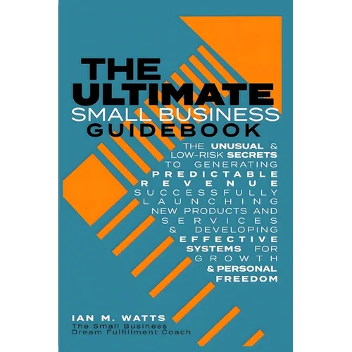 The Ultimate Small Business Guidebook: The Unusual and Low Risk Secrets to Generating Predictable Revenue, Successfully Launching New Products & Servi