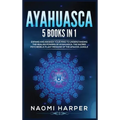 Ayahuasca: 5 Books in 1: Expand and Awaken Your Mind to Understanding the Healing Powers of Ayahuasca, the Sacred Psychedelic Pla