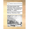 The Three Books of M. Terentius Varro Concerning Agriculture. Translated by the REV. T. Owen, ...