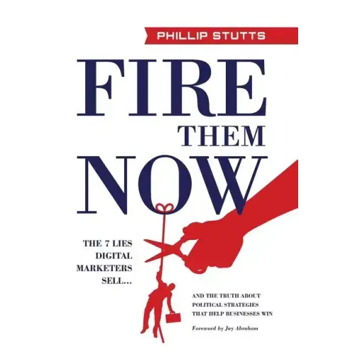Fire Them Now: The 7 Lies Digital Marketers Sell...And the Truth about Political Strategies that Help Businesses Win