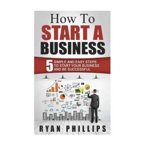 How To Start A Business: 5 Simple and Easy Steps To Start Your Business and Be S
