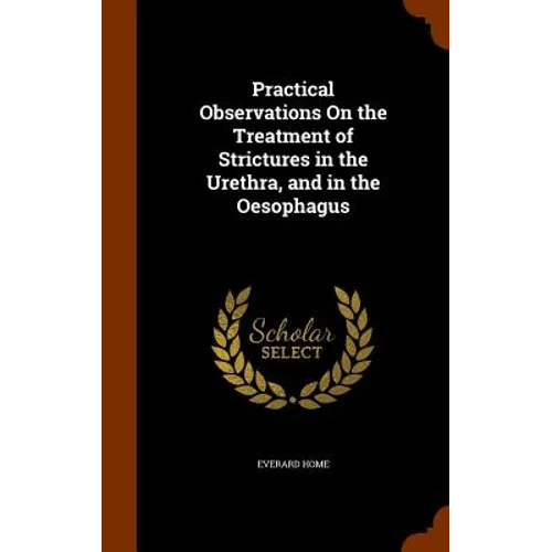 Practical Observations On the Treatment of Strictures in the Urethra, and in the Oesophagus