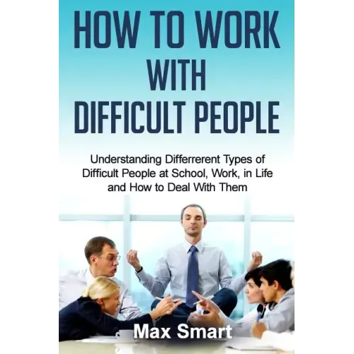 How to Work With Difficult People: Understanding Differrerent Types of Difficult People at School, Work, in Life and How to Deal with Them