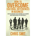 How to Overcome Cultural Differences in Business: Avoid the Mistakes that Everyone Else is Making When Doing Business Internationally