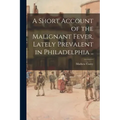 A Short Account of the Malignant Fever, Lately Prevalent in Philadelphia ..