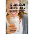 39 Low Sodium Juice Recipes: Reduce the Amount of Salt You Consume Using Organic Ingredients that Taste Great