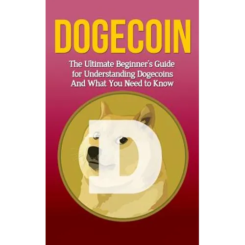 Dogecoin: The Ultimate Beginner's Guide for Understanding Dogecoin And What You Need to Know