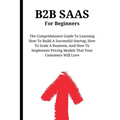 B2B SaaS For Beginners: The Comprehensive Guide To Learning How To Build A Successful Startup, How To Scale A Business, And How To Implement Pricing M