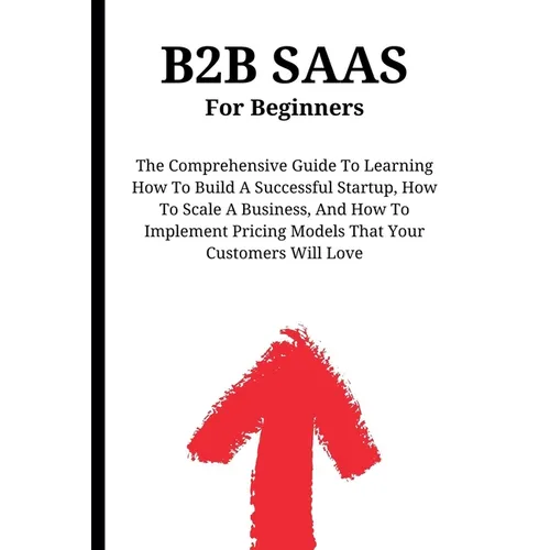 B2B SaaS For Beginners: The Comprehensive Guide To Learning How To Build A Successful Startup, How To Scale A Business, And How To Implement Pricing M