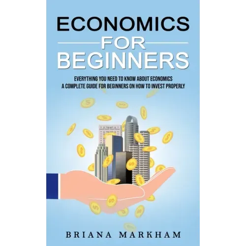Economics for Beginners: Everything You Need to Know About Economics (A Complete Guide for Beginners on How to Invest Properly)