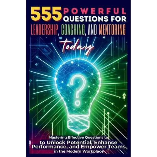 555 Powerful Questions for Leadership, Coaching, and Mentoring Today: Mastering Effective Questions to Unlock Potential, Enhance Performance, and Empo