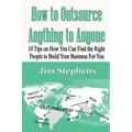 How to Outsource Anything to Anyone: 10 Tips on How You Can Find the Right People to Build Your Business For You
