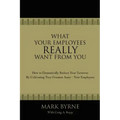 What Your Employees Really Want from You: How to Dramatically Reduce Your Turnover by Cultivating Your Greatest Asset-Your Employees