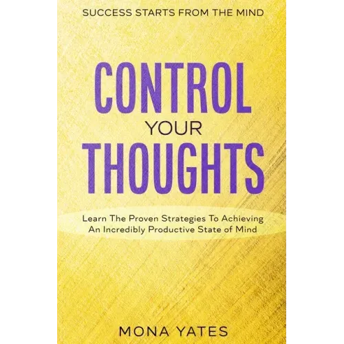 Success Starts From The Mind - Control Your Thoughts: Learn The Proven Strategies To Achieving An Incredibly Productive State of Mind
