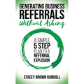 Generating Business Referrals Without Asking: A Simple Five Step Plan to a Referral Explosion