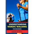 Understanding Nordic Walking for Beginners: Advance Guide To Unlock The Secrets Of Nordic Walking, Discover The Joy, Health Benefits, And Essential Te
