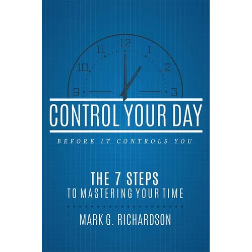Control Your Day Before It Controls You: The 7 Steps to Mastering Your Time