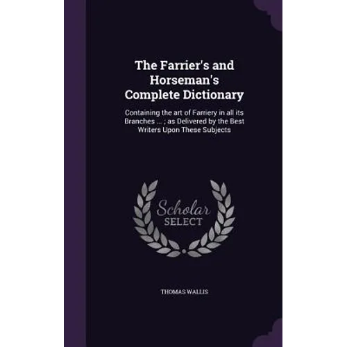The Farrier's and Horseman's Complete Dictionary: Containing the art of Farriery in all its Branches ...; as Delivered by the Best Writers Upon These