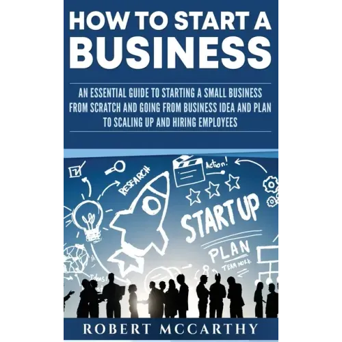 How to Start a Business: An Essential Guide to Starting a Small Business from Scratch and Going from Business Idea and Plan to Scaling Up and Hiring E