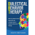 Dialectical Behavior Therapy: What You Need to Know About DBT and a Simple Guide to Cognitive Behavioral Therapy