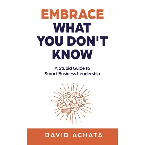 Embrace What You Don't Know: A Stupid Guide to Smart Business Leadership
