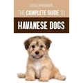 The Complete Guide to Havanese Dogs: Everything You Need To Know To Successfully Find, Raise, Train, and Love Your New Havanese Puppy