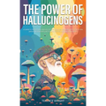 The Power of Hallucinogens: A Guide to the History and Use of Psychedelics, Including LSD, Psilocybin (Magic Mushrooms), Mescaline (Peyote), DMT,