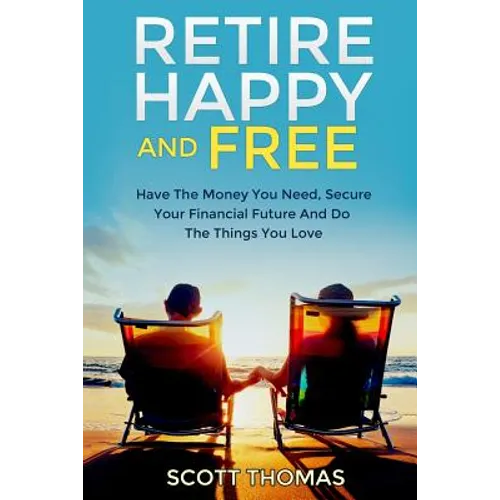 Retire Happy And Free: Have The Money You Need, Secure Your Financial Future And Do The Things You Love