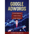 Google Adwords: A Quick Beginners' Guide to Using Google Adwords