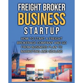 Freight Broker Business Startup: How to Start a Freight Brokerage Company and Go from Business Plan to Marketing and Scaling.