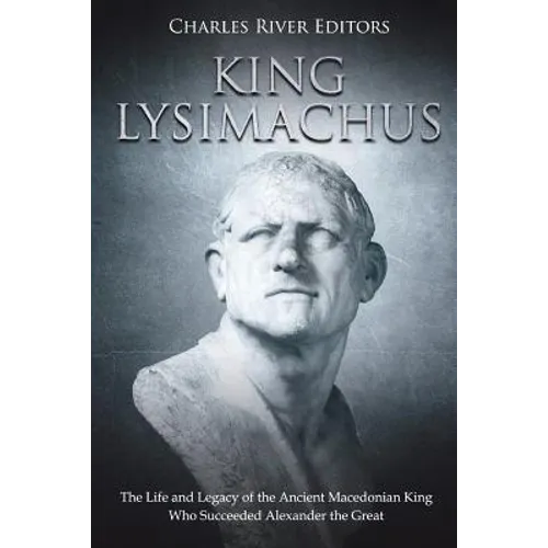King Lysimachus: The Life and Legacy of the Ancient Macedonian King Who Succeeded Alexander the Great
